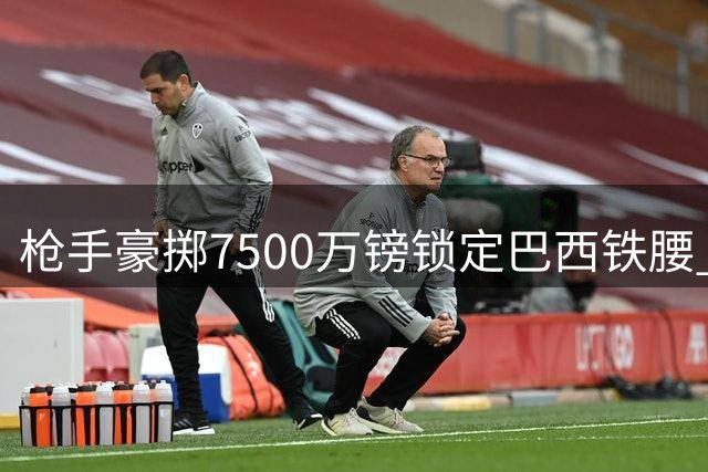 枪手豪掷7500万镑锁定巴西铁腰 英超格局恐将迎来巨变