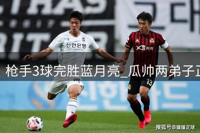 枪手3球完胜蓝月亮 瓜帅两弟子正面对决见真章