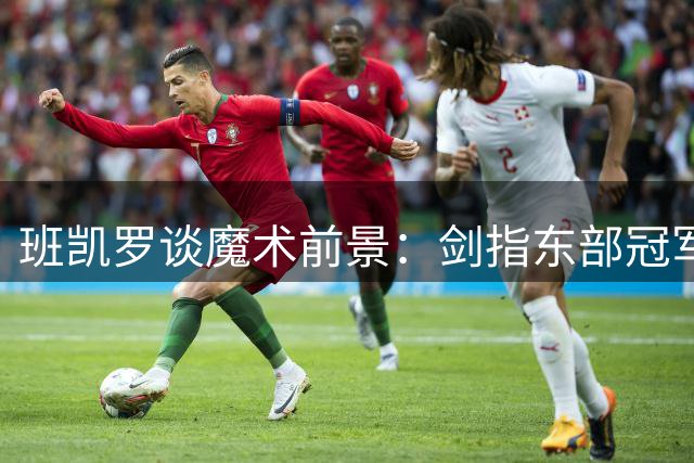 班凯罗谈魔术前景：剑指东部冠军与MVP荣誉
