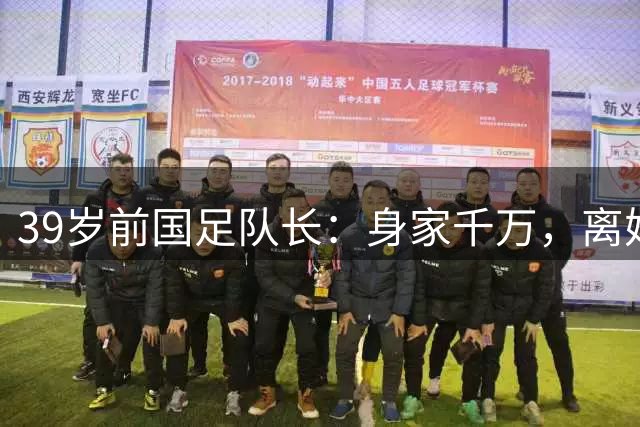 39岁前国足队长：身家千万，离婚两年仍单身，辞去主帅赋闲在家